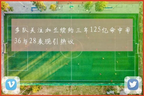 多队关注加兰续约三年125亿命中率36与28表现引热议