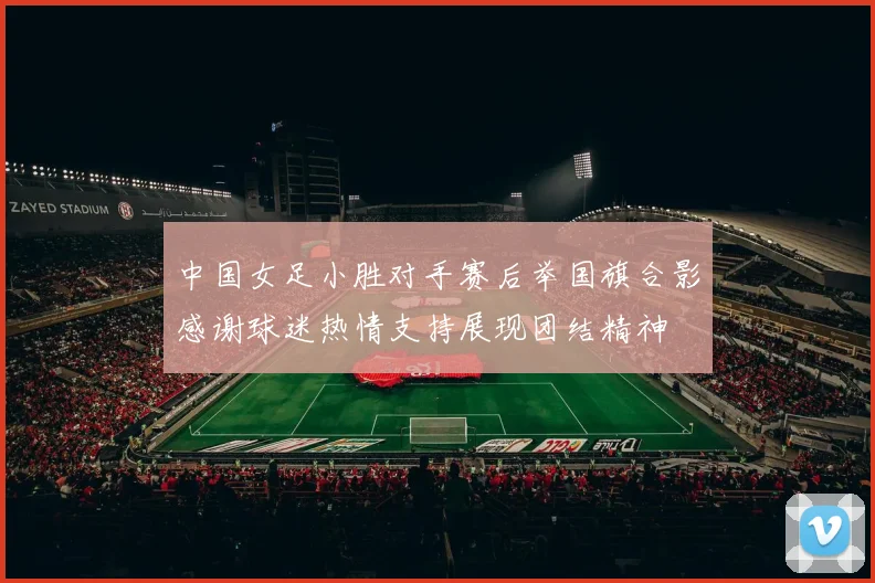 中国女足小胜对手赛后举国旗合影感谢球迷热情支持展现团结精神