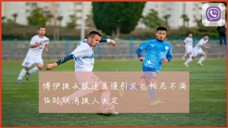 博伊换衣服速度慢引发孔帕尼不满临时取消换人决定