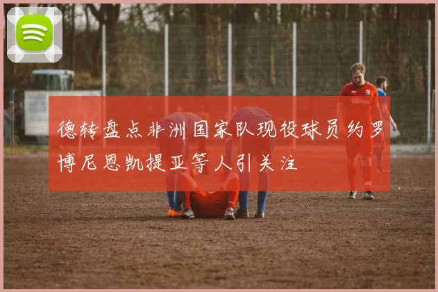 德转盘点非洲国家队现役球员约罗博尼恩凯提亚等人引关注