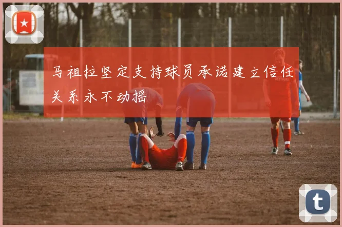 马祖拉坚定支持球员承诺建立信任关系永不动摇