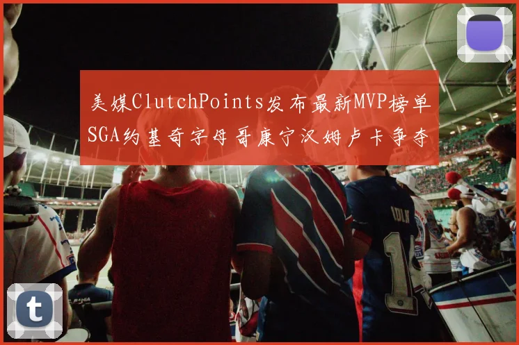 美媒ClutchPoints发布最新MVP榜单SGA约基奇字母哥康宁汉姆卢卡争夺激烈
