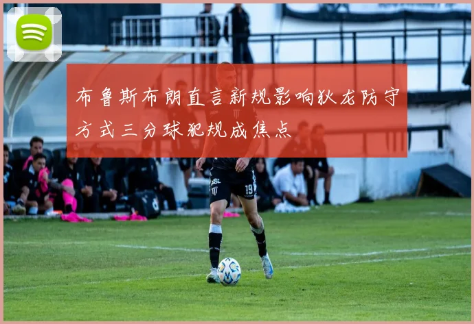 布鲁斯布朗直言新规影响狄龙防守方式三分球犯规成焦点