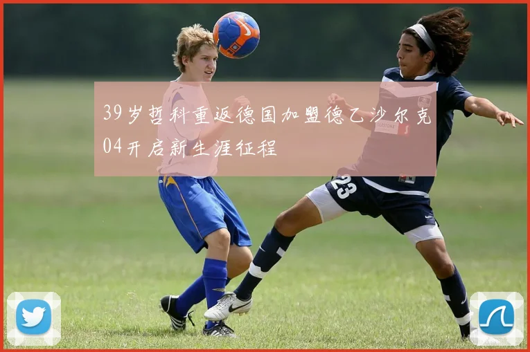 39岁哲科重返德国加盟德乙沙尔克04开启新生涯征程