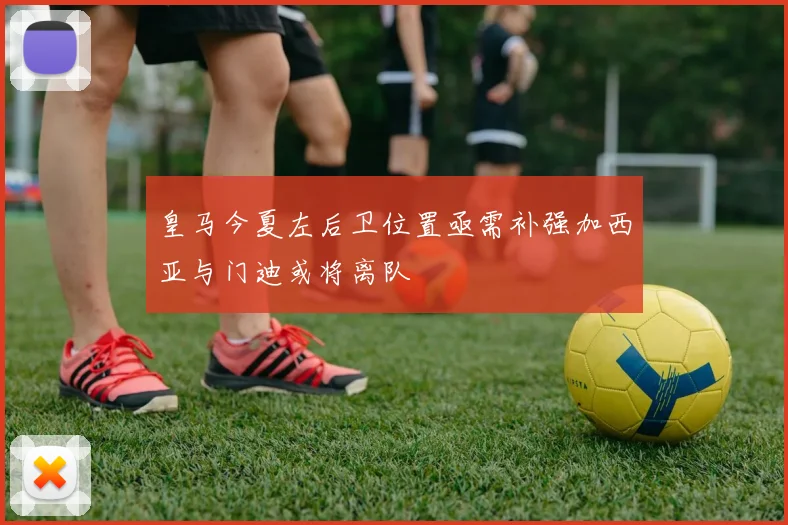皇马今夏左后卫位置亟需补强加西亚与门迪或将离队