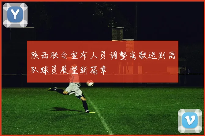 陕西联合宣布人员调整高歌送别离队球员展望新篇章