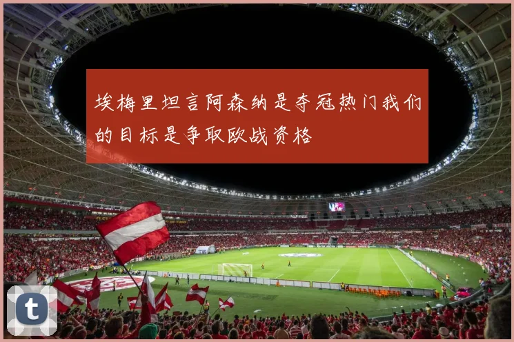 埃梅里坦言阿森纳是夺冠热门我们的目标是争取欧战资格