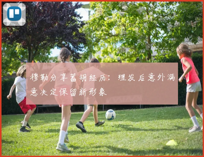 穆勒分享蓄胡经历：理发后意外满意决定保留新形象