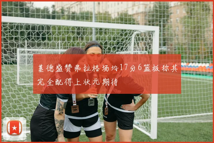 基德盛赞弗拉格场均17分6篮板称其完全配得上状元期待