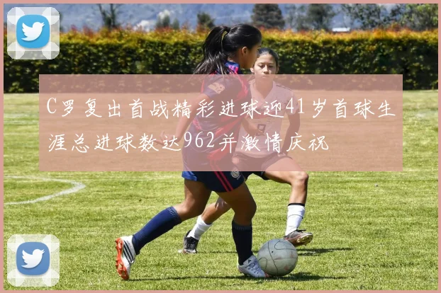 C罗复出首战精彩进球迎41岁首球生涯总进球数达962并激情庆祝