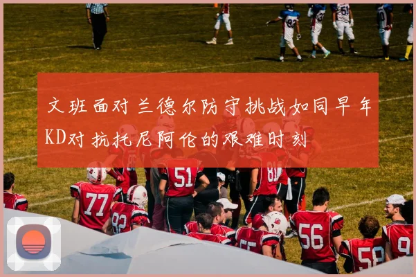 文班面对兰德尔防守挑战如同早年KD对抗托尼阿伦的艰难时刻