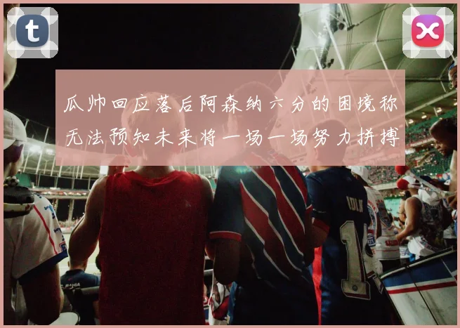 瓜帅回应落后阿森纳六分的困境称无法预知未来将一场一场努力拼搏