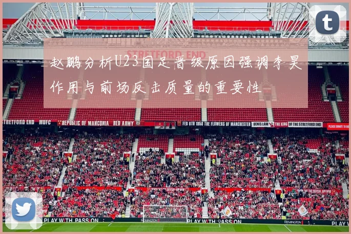 赵鹏分析U23国足晋级原因强调李昊作用与前场反击质量的重要性