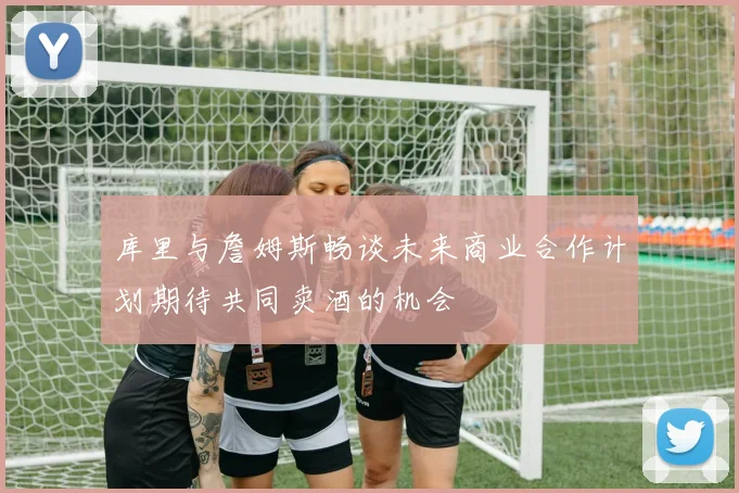 库里与詹姆斯畅谈未来商业合作计划期待共同卖酒的机会