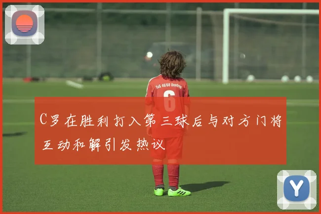 C罗在胜利打入第三球后与对方门将互动和解引发热议