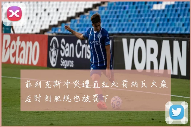 菲利克斯冲突遭直红处罚纳瓦夫最后时刻犯规也被罚下