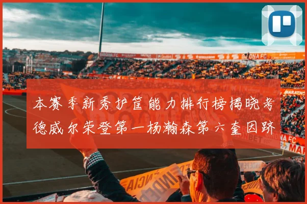 本赛季新秀护筐能力排行榜揭晓考德威尔荣登第一杨瀚森第六奎因跻身前十