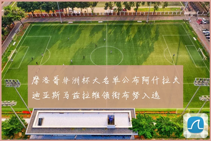 摩洛哥非洲杯大名单公布阿什拉夫迪亚斯马兹拉维领衔布努入选