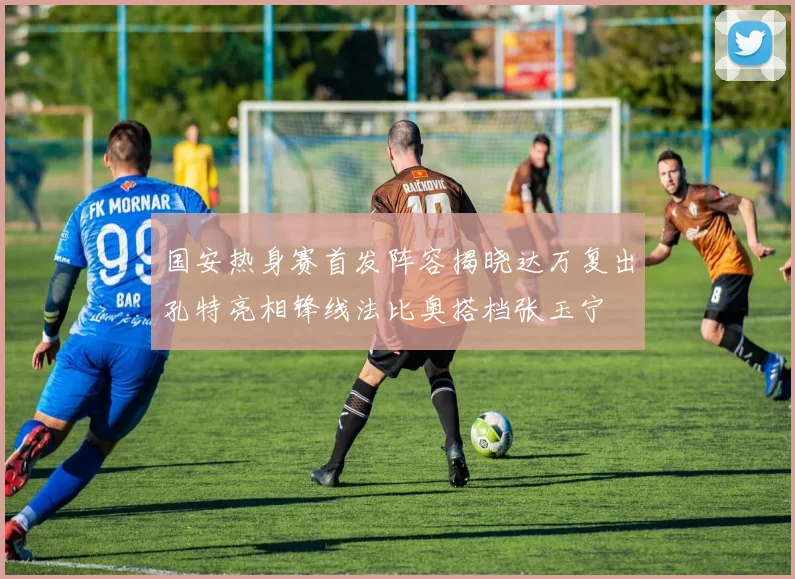 国安热身赛首发阵容揭晓达万复出孔特亮相锋线法比奥搭档张玉宁