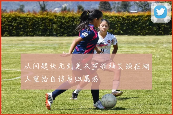 从问题状元到更衣室领袖艾顿在湖人重拾自信与归属感