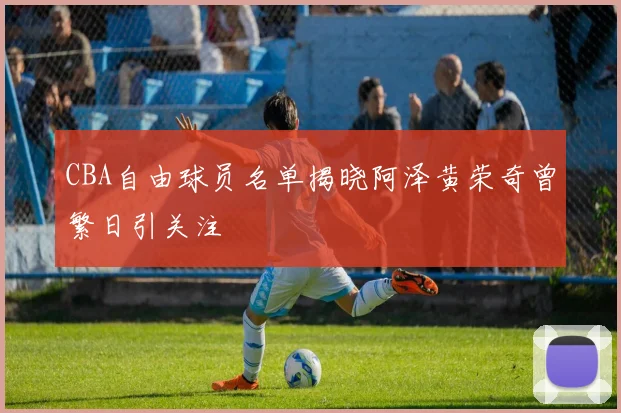 CBA自由球员名单揭晓阿泽黄荣奇曾繁日引关注