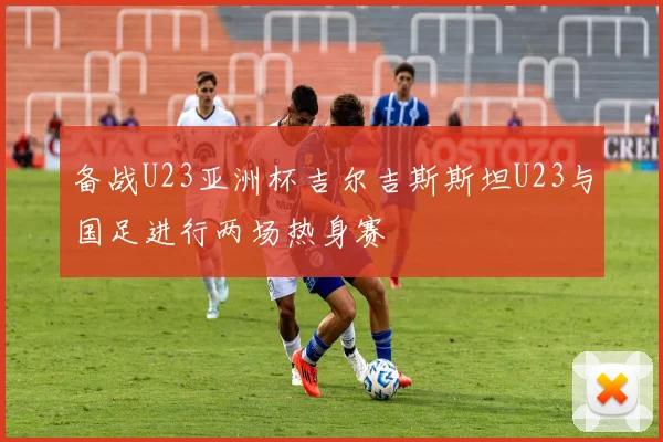 备战U23亚洲杯吉尔吉斯斯坦U23与国足进行两场热身赛