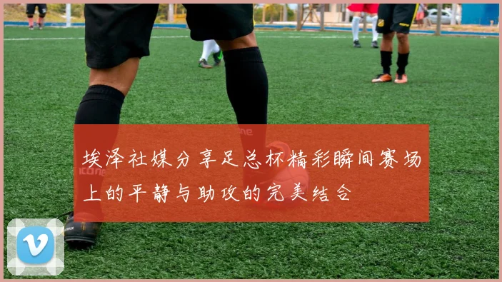 埃泽社媒分享足总杯精彩瞬间赛场上的平静与助攻的完美结合