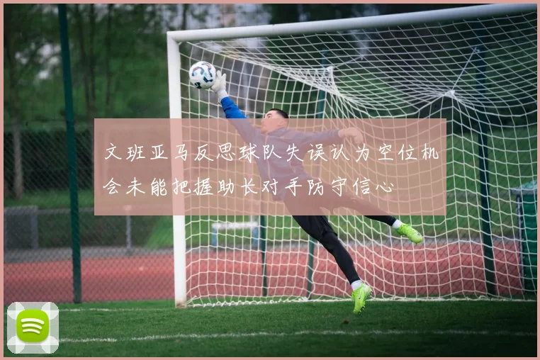 文班亚马反思球队失误认为空位机会未能把握助长对手防守信心