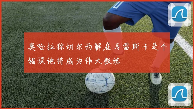 奥哈拉称切尔西解雇马雷斯卡是个错误他将成为伟大教练