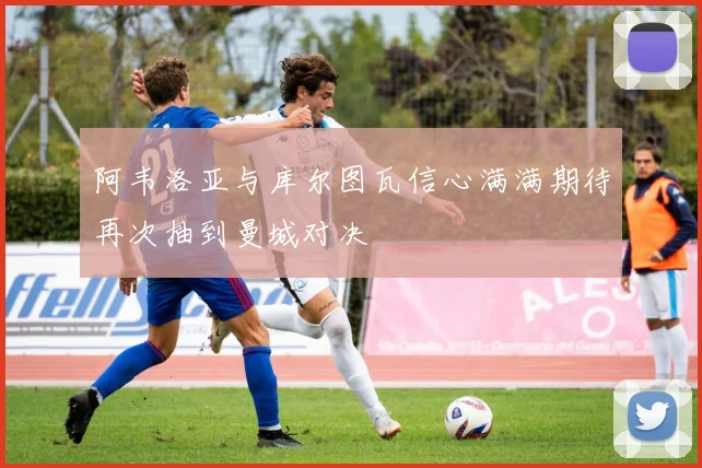 阿韦洛亚与库尔图瓦信心满满期待再次抽到曼城对决