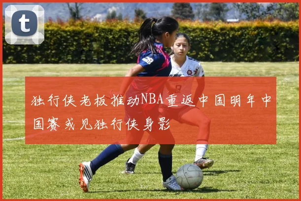 独行侠老板推动NBA重返中国明年中国赛或见独行侠身影