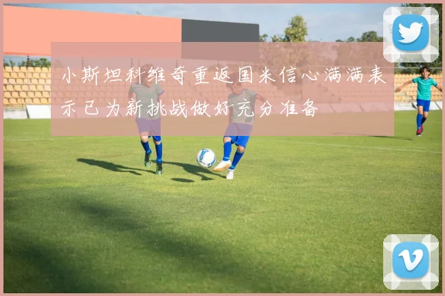 小斯坦科维奇重返国米信心满满表示已为新挑战做好充分准备