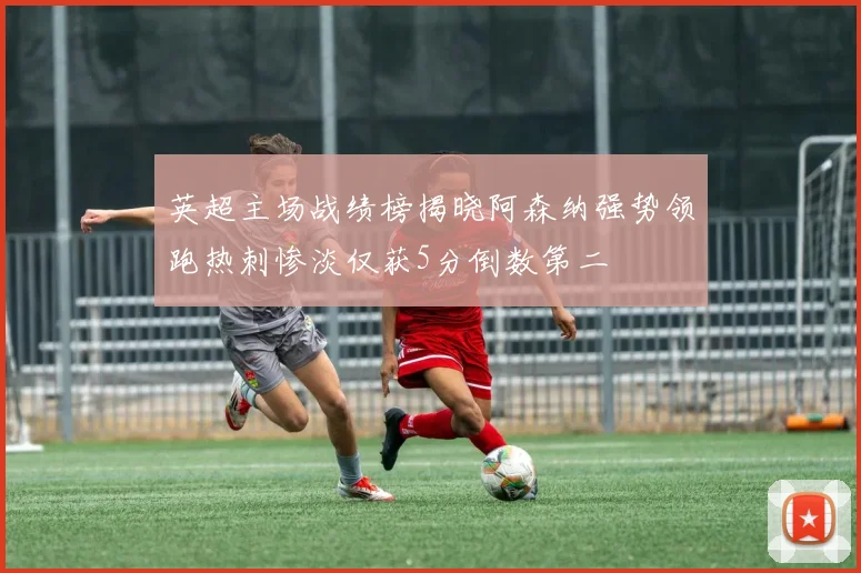 英超主场战绩榜揭晓阿森纳强势领跑热刺惨淡仅获5分倒数第二