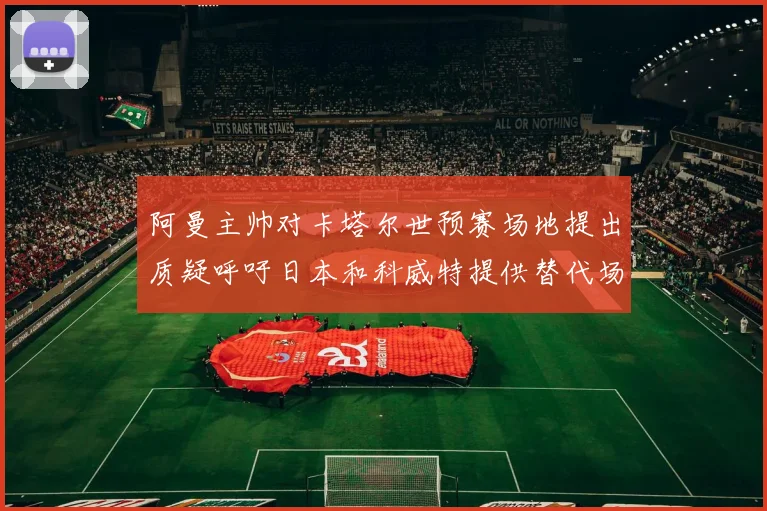 阿曼主帅对卡塔尔世预赛场地提出质疑呼吁日本和科威特提供替代场馆